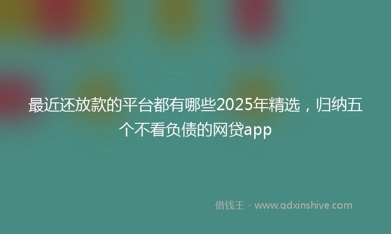 最近还放款的平台都有哪些2025年精选，归纳五个不看负债的网贷app