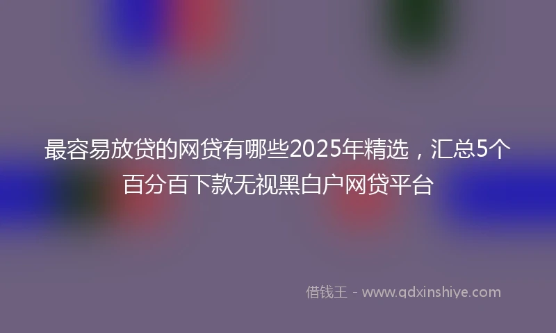 最容易放贷的网贷有哪些2025年精选，汇总5个百分百下款无视黑白户网贷平台