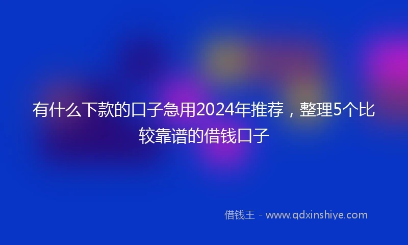 有什么下款的口子急用2024年推荐，整理5个比较靠谱的借钱口子