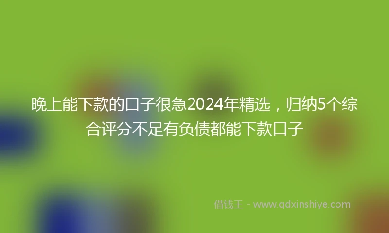 晚上能下款的口子很急2024年精选，归纳5个综合评分不足有负债都能下款口子