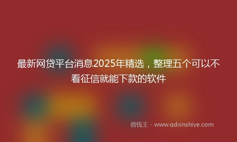 最新网贷平台消息2025年精选，整理五个可以不看征信就能下款的软件