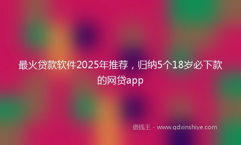 最火贷款软件2025年推荐，归纳5个18岁必下款的网贷app