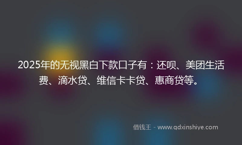 2025年的无视黑白下款口子有：还呗、美团生活费、滴水贷、维信卡卡贷、惠商贷等。