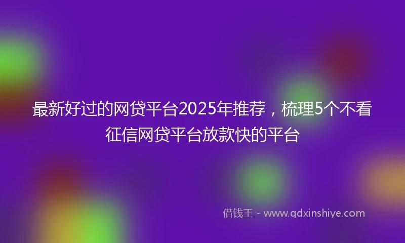 最新好过的网贷平台2025年推荐，梳理5个不看征信网贷平台放款快的平台
