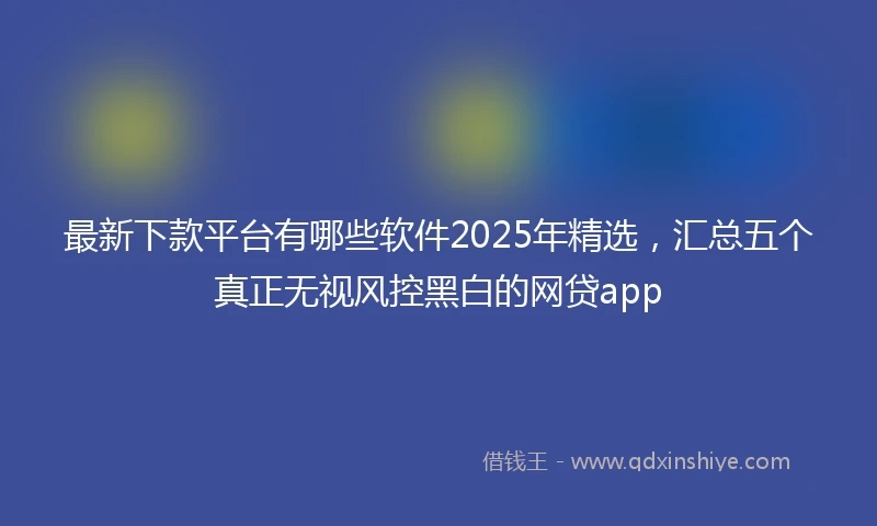 最新下款平台有哪些软件2025年精选，汇总五个真正无视风控黑白的网贷app