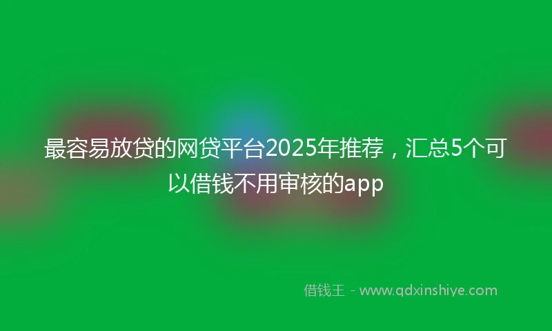 最容易放贷的网贷平台2025年推荐，汇总5个可以借钱不用审核的app