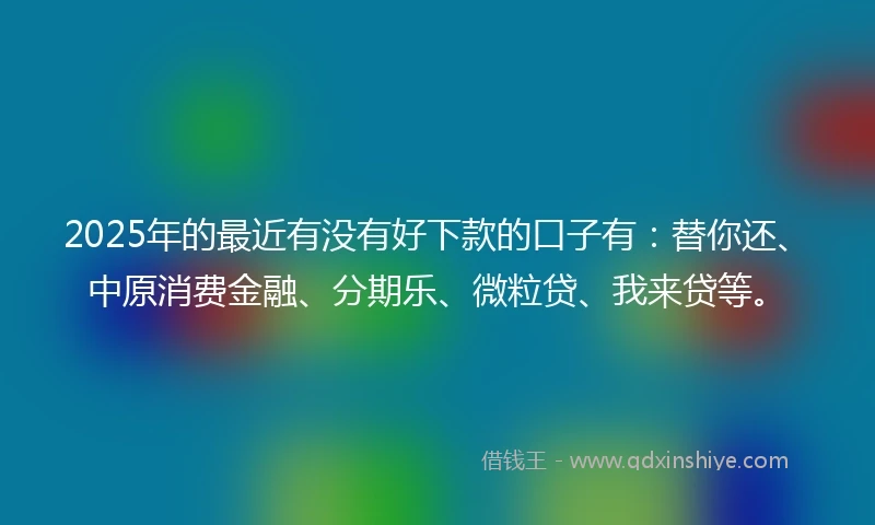 2025年的最近有没有好下款的口子有：替你还、中原消费金融、分期乐、微粒贷、我来贷等。