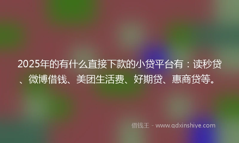 2025年的有什么直接下款的小贷平台有：读秒贷、微博借钱、美团生活费、好期贷、惠商贷等。