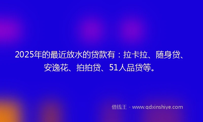 2025年的最近放水的贷款有：拉卡拉、随身贷、安逸花、拍拍贷、51人品贷等。