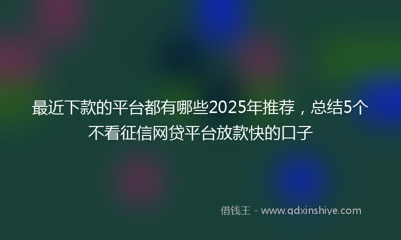 最近下款的平台都有哪些2025年推荐，总结5个不看征信网贷平台放款快的口子