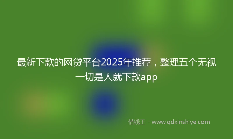 最新下款的网贷平台2025年推荐，整理五个无视一切是人就下款app