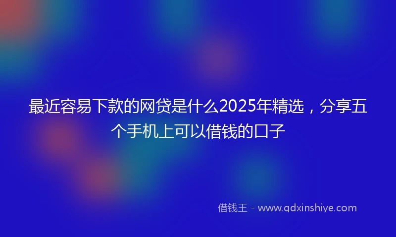 最近容易下款的网贷是什么2025年精选，分享五个手机上可以借钱的口子
