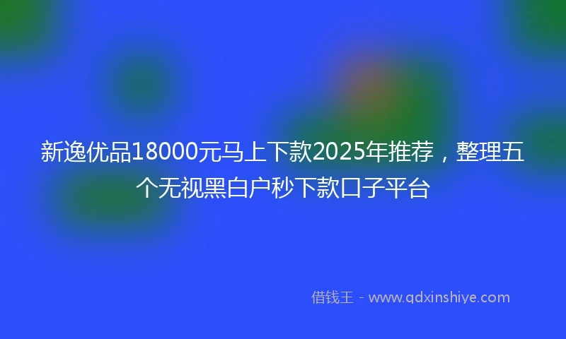 新逸优品18000元马上下款2025年推荐，整理五个无视黑白户秒下款口子平台