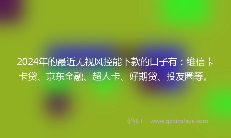 2024年的最近无视风控能下款的口子有：维信卡卡贷、京东金融、超人卡、好期贷、投友圈等。