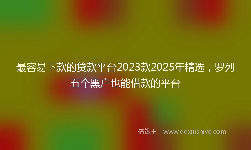 最容易下款的贷款平台2023款2025年精选，罗列五个黑户也能借款的平台