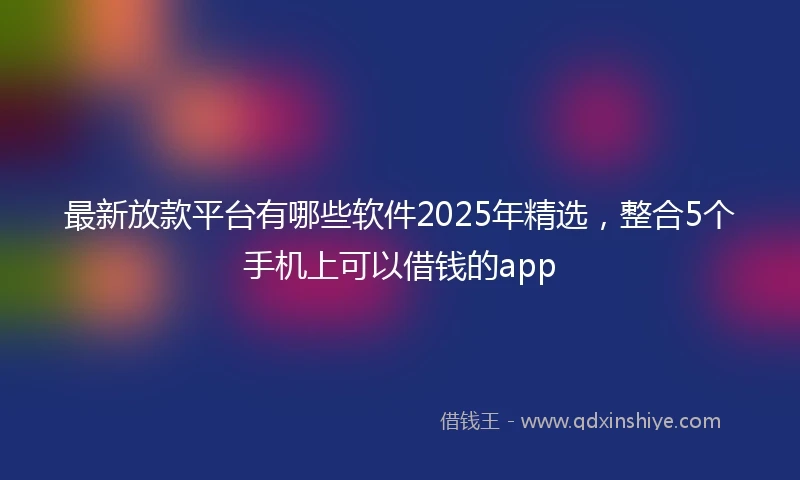最新放款平台有哪些软件2025年精选，整合5个手机上可以借钱的app