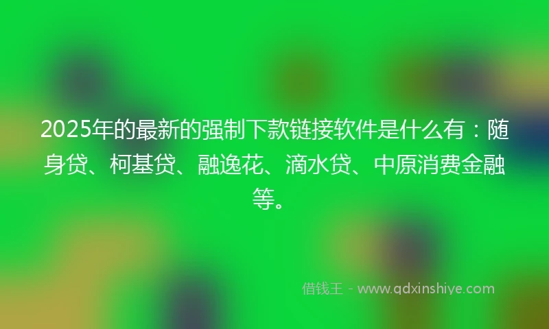 2025年的最新的强制下款链接软件是什么有：随身贷、柯基贷、融逸花、滴水贷、中原消费金融等。