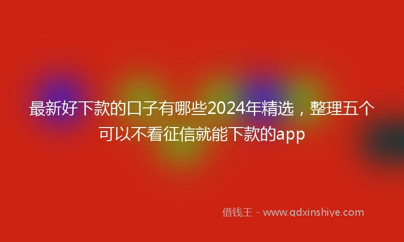 最新好下款的口子有哪些2024年精选，整理五个可以不看征信就能下款的app
