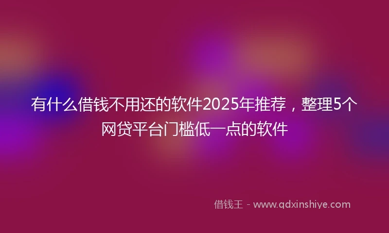 有什么借钱不用还的软件2025年推荐，整理5个网贷平台门槛低一点的软件