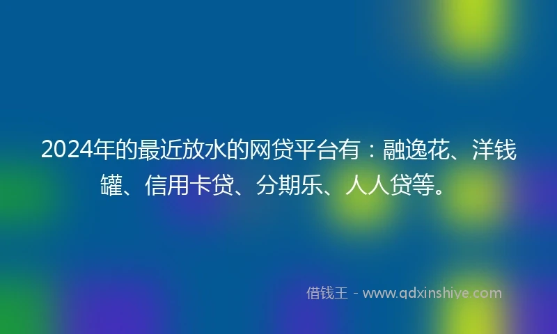2024年的最近放水的网贷平台有：融逸花、洋钱罐、信用卡贷、分期乐、人人贷等。