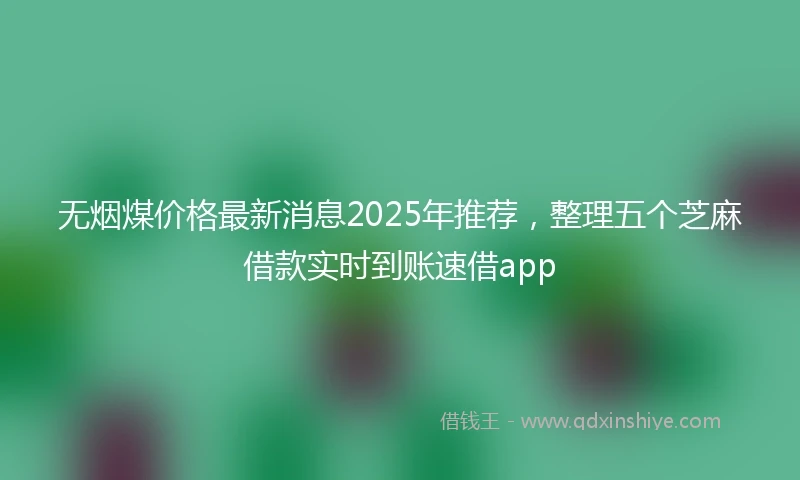 无烟煤价格最新消息2025年推荐，整理五个芝麻借款实时到账速借app