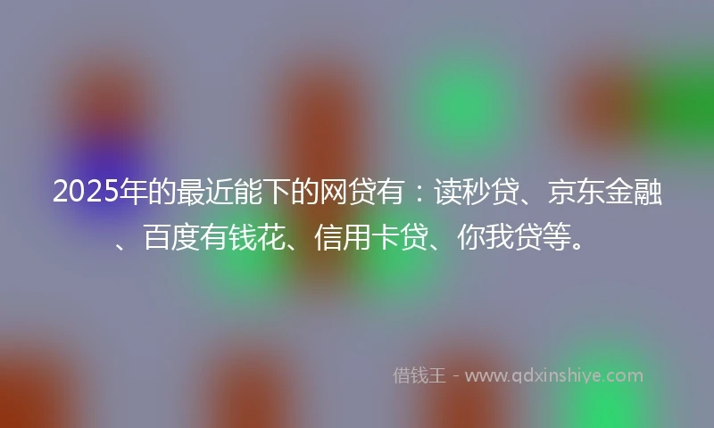2025年的最近能下的网贷有：读秒贷、京东金融、百度有钱花、信用卡贷、你我贷等。