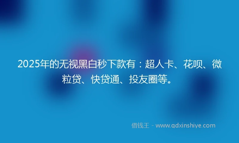 2025年的无视黑白秒下款有：超人卡、花呗、微粒贷、快贷通、投友圈等。