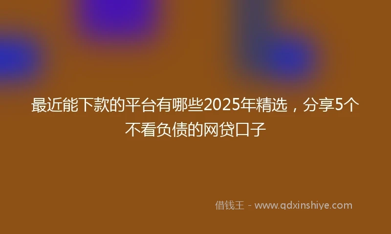 最近能下款的平台有哪些2025年精选，分享5个不看负债的网贷口子