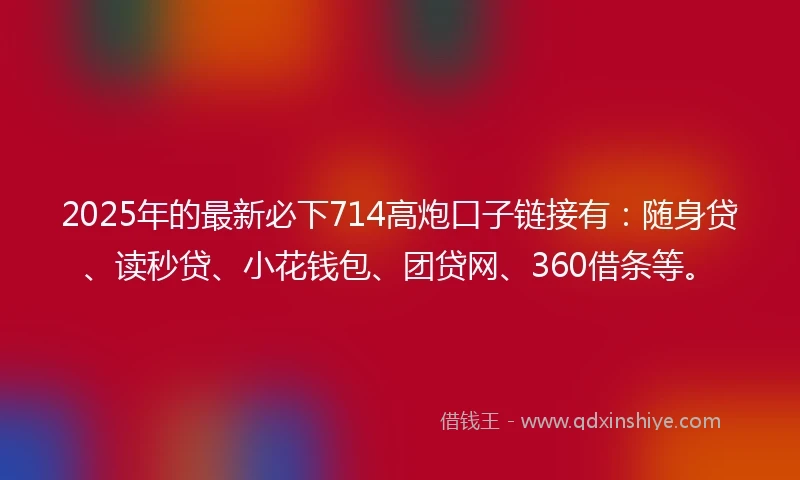 2025年的最新必下714高炮口子链接有：随身贷、读秒贷、小花钱包、团贷网、360借条等。