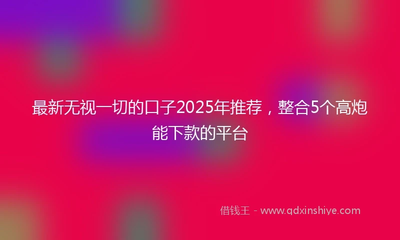 最新无视一切的口子2025年推荐，整合5个高炮能下款的平台
