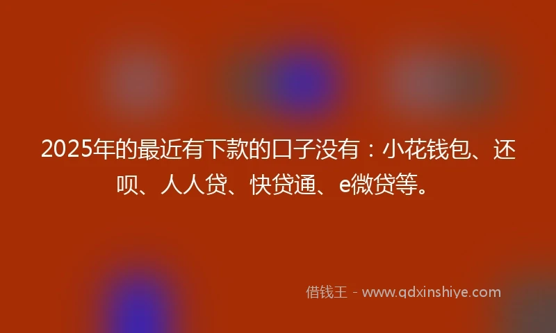 2025年的最近有下款的口子没有：小花钱包、还呗、人人贷、快贷通、e微贷等。