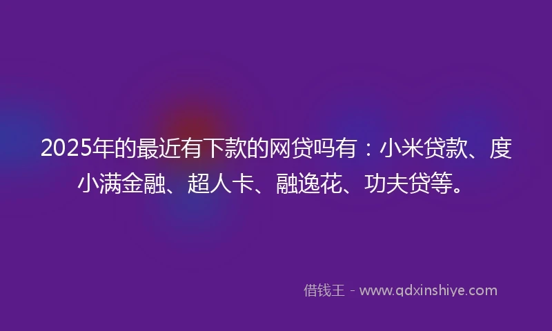 2025年的最近有下款的网贷吗有：小米贷款、度小满金融、超人卡、融逸花、功夫贷等。