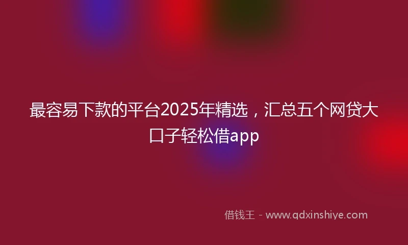 最容易下款的平台2025年精选，汇总五个网贷大口子轻松借app