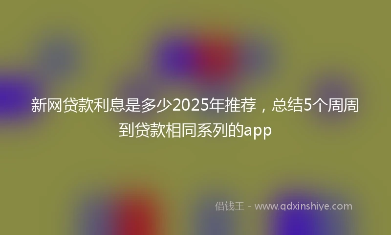 新网贷款利息是多少2025年推荐，总结5个周周到贷款相同系列的app