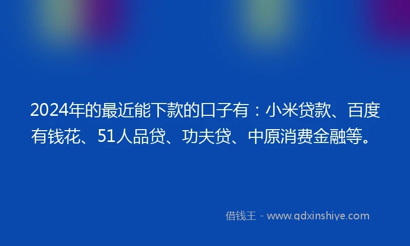 2024年的最近能下款的口子有：小米贷款、百度有钱花、51人品贷、功夫贷、中原消费金融等。