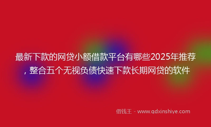 最新下款的网贷小额借款平台有哪些2025年推荐，整合五个无视负债快速下款长期网贷的软件