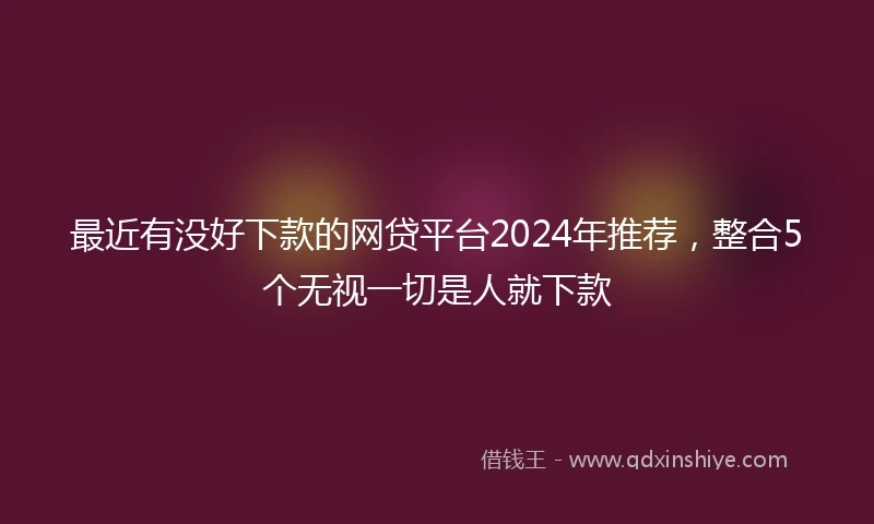 最近有没好下款的网贷平台2024年推荐，整合5个无视一切是人就下款