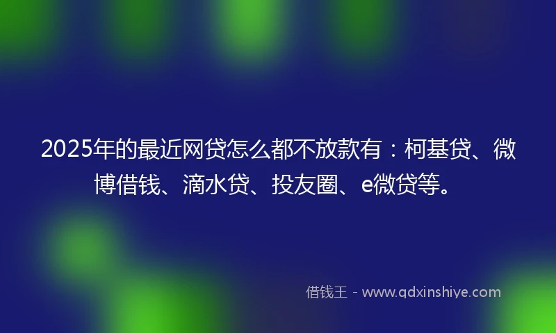 2025年的最近网贷怎么都不放款有：柯基贷、微博借钱、滴水贷、投友圈、e微贷等。