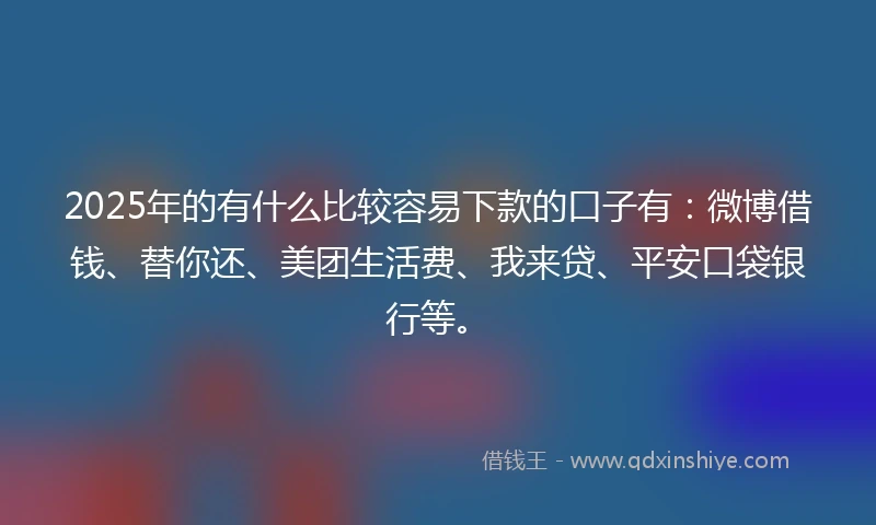 2025年的有什么比较容易下款的口子有：微博借钱、替你还、美团生活费、我来贷、平安口袋银行等。