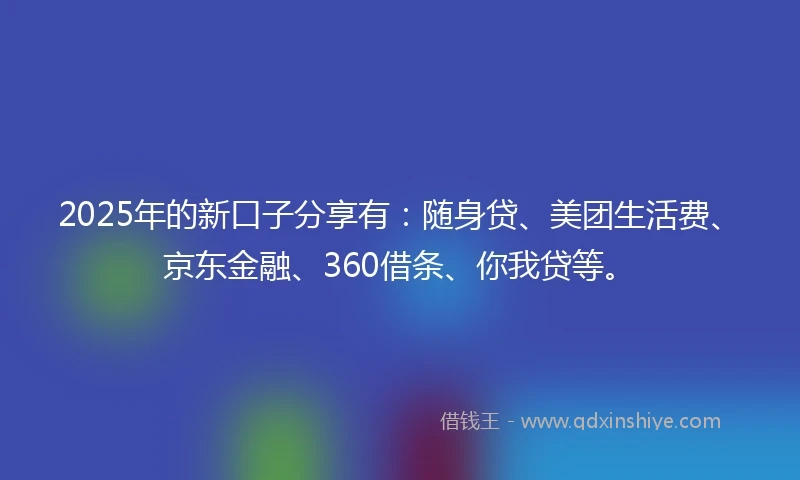2025年的新口子分享有：随身贷、美团生活费、京东金融、360借条、你我贷等。