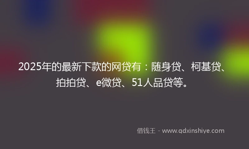 2025年的最新下款的网贷有：随身贷、柯基贷、拍拍贷、e微贷、51人品贷等。