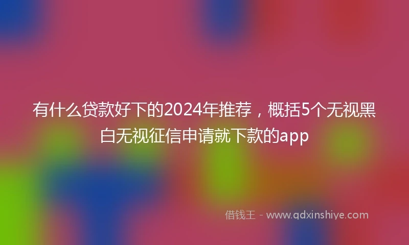 有什么贷款好下的2024年推荐，概括5个无视黑白无视征信申请就下款的app