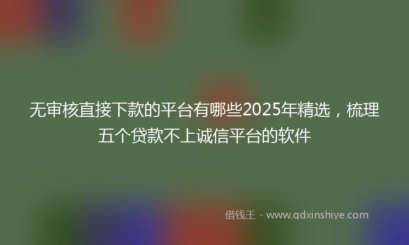 无审核直接下款的平台有哪些2025年精选，梳理五个贷款不上诚信平台的软件