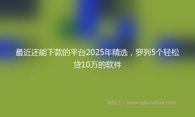 最近还能下款的平台2025年精选,罗列5个轻松贷10万的软件