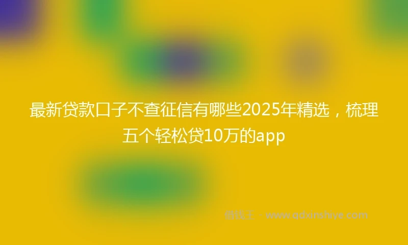 最新贷款口子不查征信有哪些2025年精选，梳理五个轻松贷10万的app