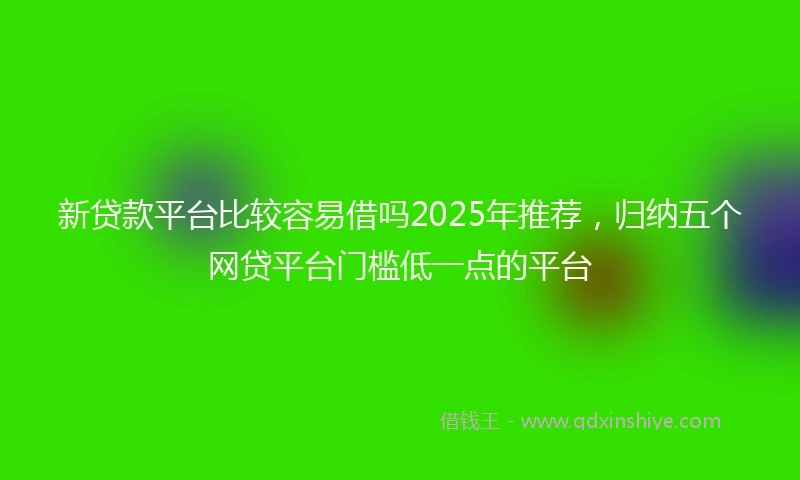 新贷款平台比较容易借吗2025年推荐，归纳五个网贷平台门槛低一点的平台