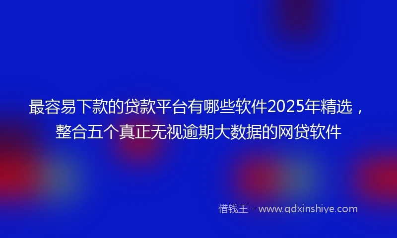 最容易下款的贷款平台有哪些软件2025年精选，整合五个真正无视逾期大数据的网贷软件