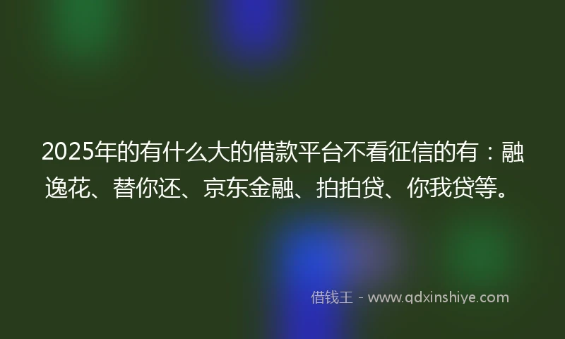 2025年的有什么大的借款平台不看征信的有:融逸花、替你还、京东金融、拍拍贷、你我贷等。