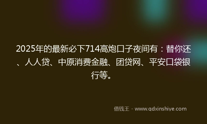 2025年的最新必下714高炮口子夜间有：替你还、人人贷、中原消费金融、团贷网、平安口袋银行等。