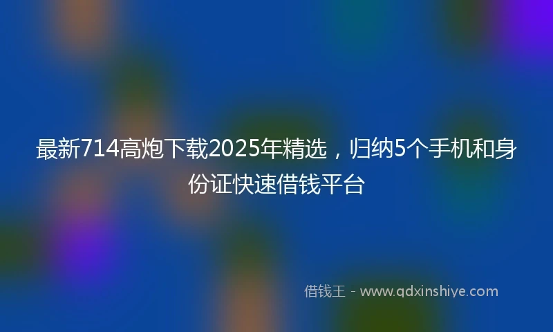 最新714高炮下载2025年精选，归纳5个手机和身份证快速借钱平台